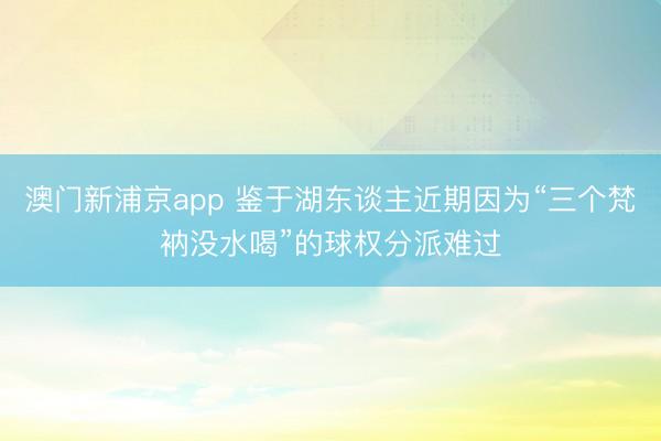 澳門新浦京app 鑒于湖東談主近期因為“三個梵衲沒水喝”的球權分派難過