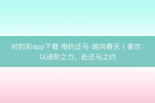 時時彩app下載 相約遷馬·跑向春天｜姜歡：以進階之力，赴遷馬之約