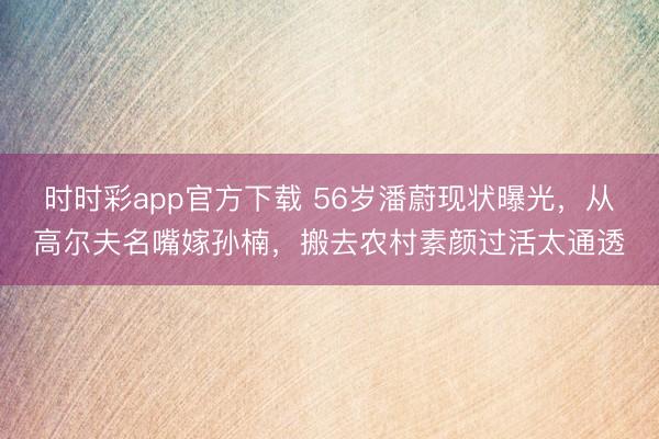 時時彩app官方下載 56歲潘蔚現狀曝光，從高爾夫名嘴嫁孫楠，搬去農村素顏過活太通透