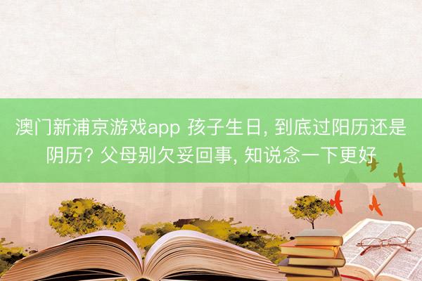 澳門新浦京游戲app 孩子生日, 到底過陽歷還是陰歷? 父母別欠妥回事, 知說念一下更好