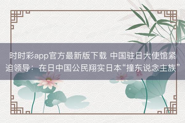 時時彩app官方最新版下載 中國駐日大使館緊迫領導：在日中國公民翔實日本“撞東說念主族”