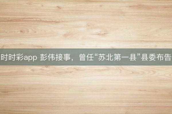 時時彩app 彭偉接事，曾任“蘇北第一縣”縣委布告