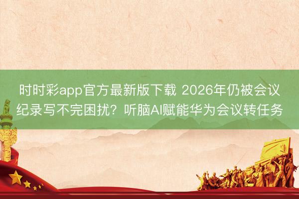 時時彩app官方最新版下載 2026年仍被會議紀錄寫不完困擾？聽腦AI賦能華為會議轉(zhuǎn)任務(wù)