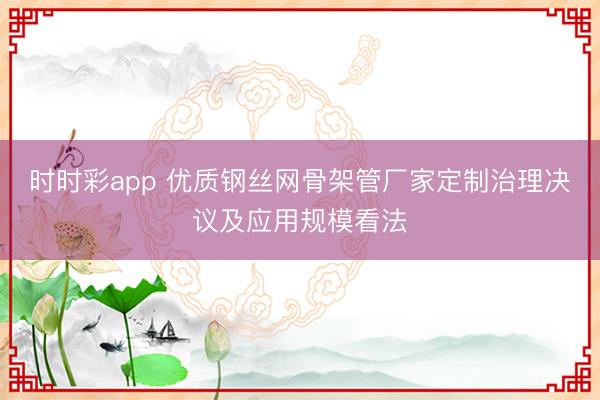 時時彩app 優(yōu)質(zhì)鋼絲網(wǎng)骨架管廠家定制治理決議及應(yīng)用規(guī)?？捶?></p><p></p><img src=
