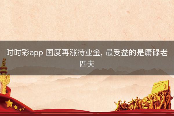 時時彩app 國度再漲待業金， 最受益的是庸碌老匹夫